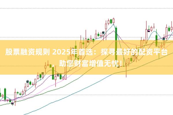 股票融资规则 2025年首选：探寻最好的配资平台，助您财富增值无忧！