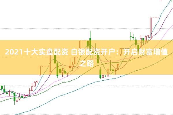 2021十大实盘配资 白银配资开户：开启财富增值之路