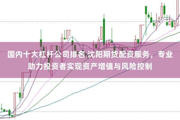 国内十大杠杆公司排名 沈阳期货配资服务，专业助力投资者实现资产增值与风险控制