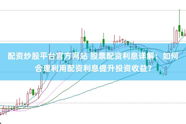 配资炒股平台官方网站 股票配资利息详解：如何合理利用配资利息提升投资收益？