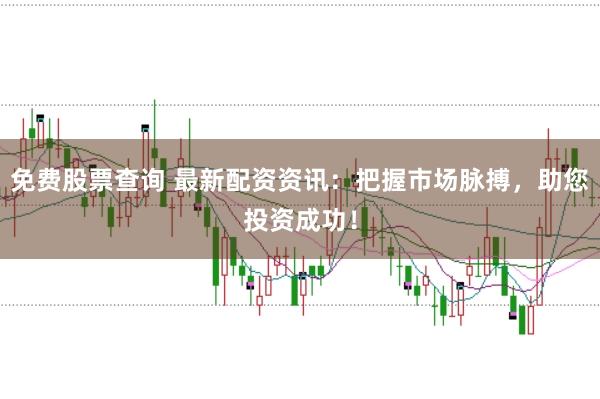 免费股票查询 最新配资资讯：把握市场脉搏，助您投资成功！