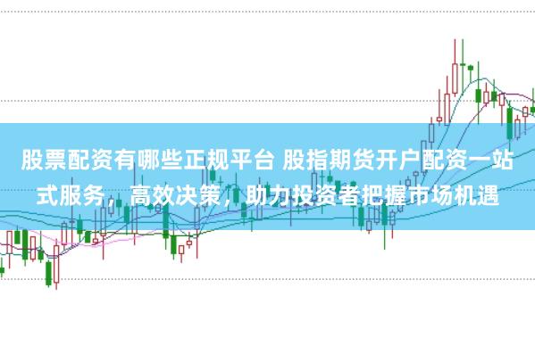 股票配资有哪些正规平台 股指期货开户配资一站式服务，高效决策，助力投资者把握市场机遇