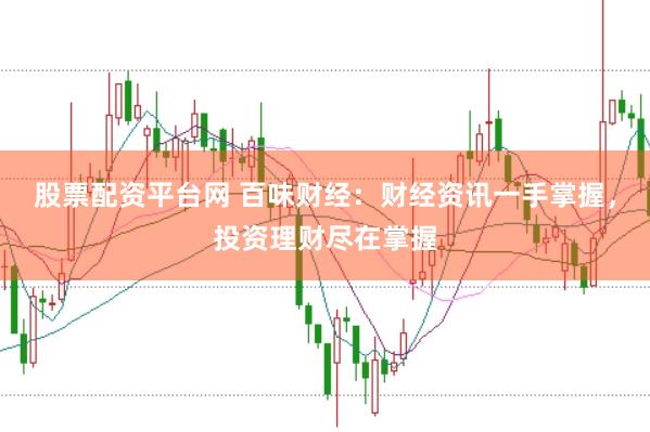 股票配资平台网 百味财经：财经资讯一手掌握，投资理财尽在掌握