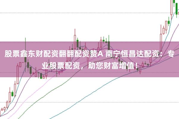 股票鑫东财配资翻翻配资赞A 南宁恒昌达配资：专业股票配资，助您财富增值！