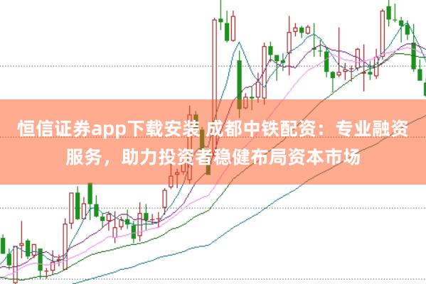 恒信证券app下载安装 成都中铁配资：专业融资服务，助力投资者稳健布局资本市场