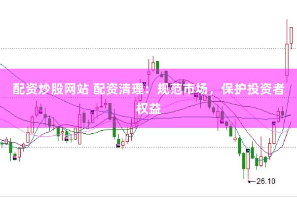 配资炒股网站 配资清理：规范市场，保护投资者权益