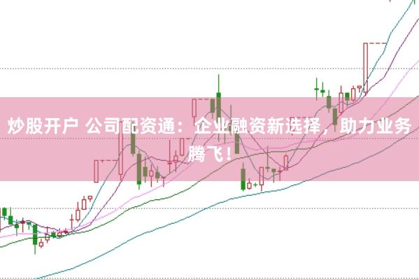 炒股开户 公司配资通：企业融资新选择，助力业务腾飞！