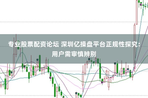 专业股票配资论坛 深圳亿操盘平台正规性探究：用户需审慎辨别