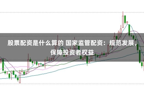 股票配资是什么算的 国家监管配资：规范发展，保障投资者权益