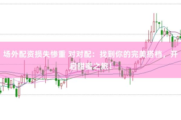 场外配资损失惨重 对对配：找到你的完美搭档，开启甜蜜之旅！