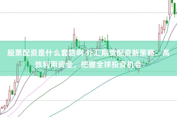 股票配资是什么套路啊 外汇期货配资新策略：高效利用资金，把握全球投资机会