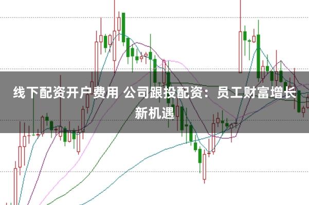 线下配资开户费用 公司跟投配资：员工财富增长新机遇