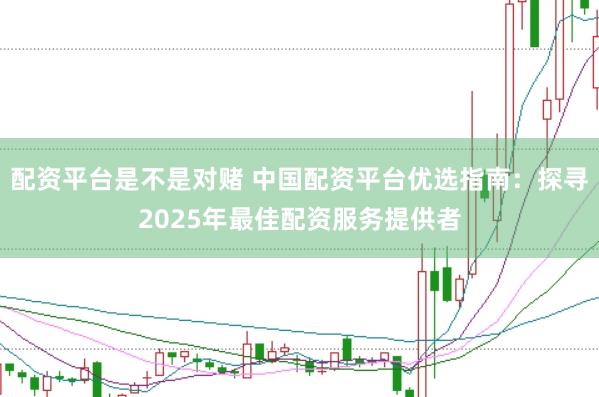 配资平台是不是对赌 中国配资平台优选指南：探寻2025年最佳配资服务提供者