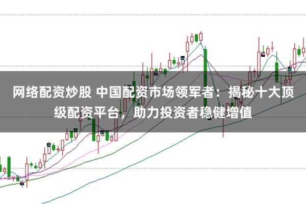 网络配资炒股 中国配资市场领军者：揭秘十大顶级配资平台，助力投资者稳健增值