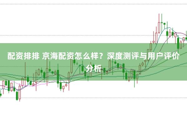 配资排排 京海配资怎么样？深度测评与用户评价分析