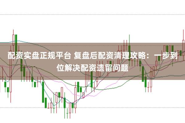 配资实盘正规平台 复盘后配资清理攻略：一步到位解决配资遗留问题