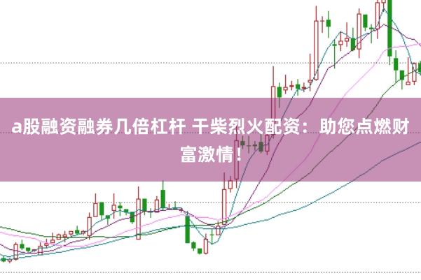 a股融资融券几倍杠杆 干柴烈火配资：助您点燃财富激情！