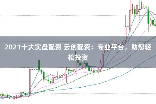 2021十大实盘配资 云创配资：专业平台，助您轻松投资