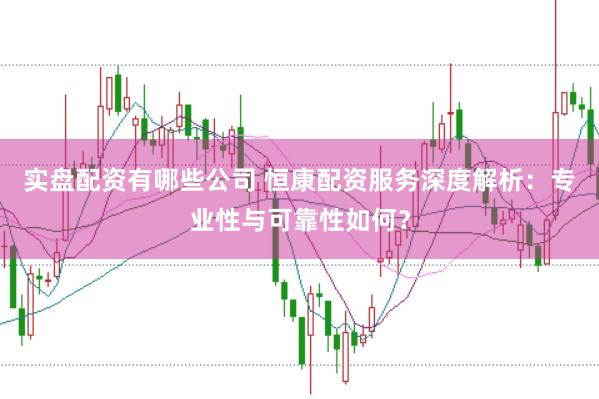 实盘配资有哪些公司 恒康配资服务深度解析：专业性与可靠性如何？