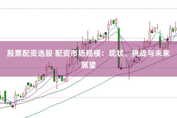 股票配资选股 配资市场规模：现状、挑战与未来展望