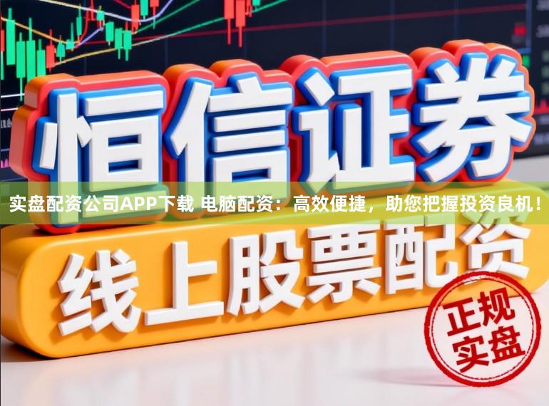 实盘配资公司APP下载 电脑配资：高效便捷，助您把握投资良机！