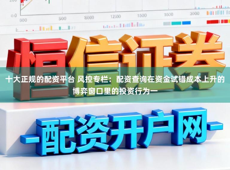 十大正规的配资平台 风控专栏：配资查询在资金试错成本上升的博弈窗口里的投资行为一