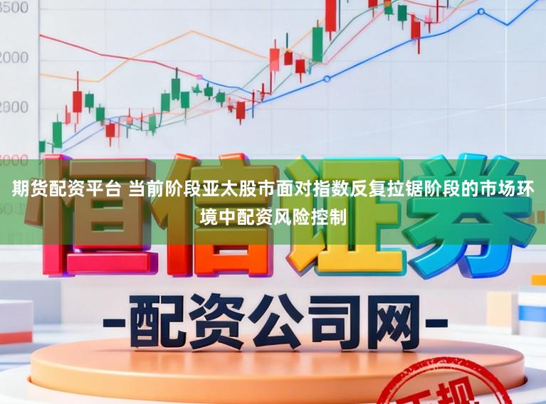 期货配资平台 当前阶段亚太股市面对指数反复拉锯阶段的市场环境中配资风险控制