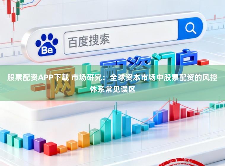 股票配资APP下载 市场研究：全球资本市场中股票配资的风控体系常见误区