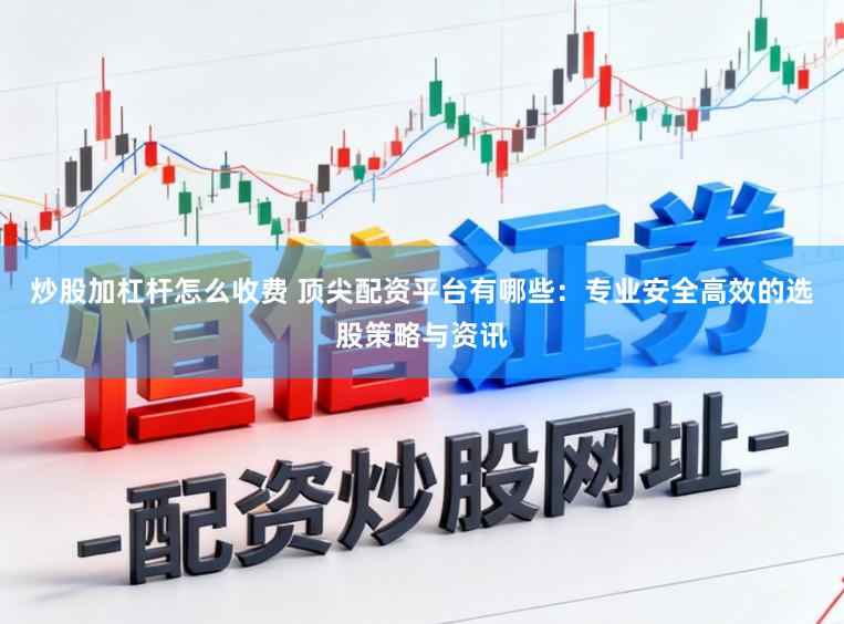 炒股加杠杆怎么收费 顶尖配资平台有哪些：专业安全高效的选股策略与资讯