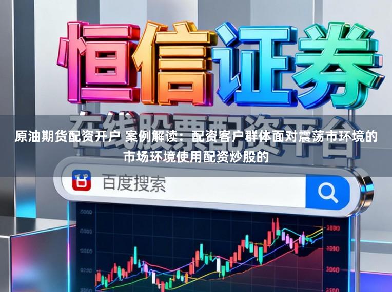 原油期货配资开户 案例解读：配资客户群体面对震荡市环境的市场环境使用配资炒股的