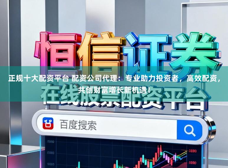 正规十大配资平台 配资公司代理：专业助力投资者，高效配资，共创财富增长新机遇！