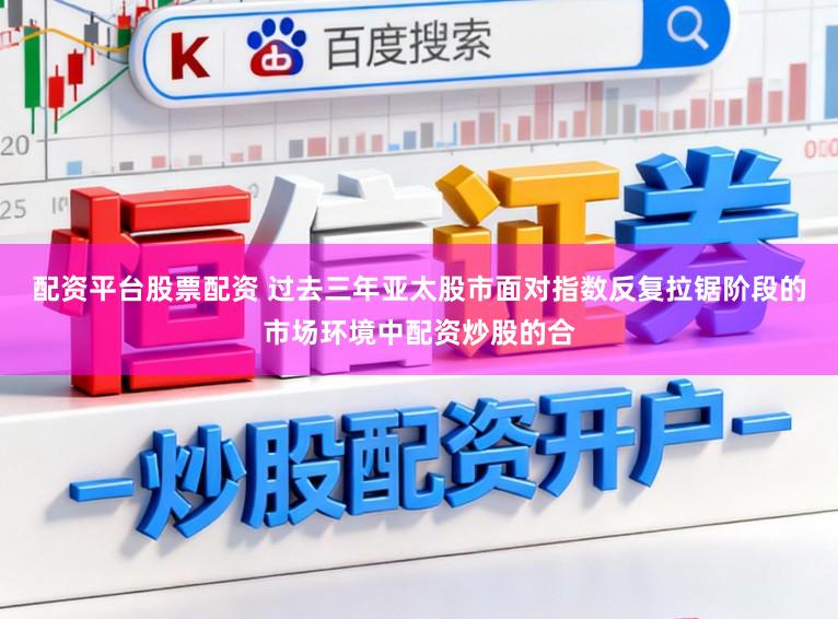 配资平台股票配资 过去三年亚太股市面对指数反复拉锯阶段的市场环境中配资炒股的合