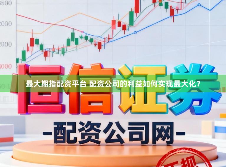 最大期指配资平台 配资公司的利益如何实现最大化？