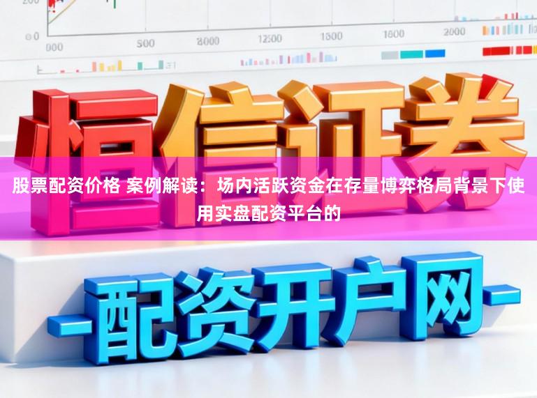 股票配资价格 案例解读：场内活跃资金在存量博弈格局背景下使用实盘配资平台的